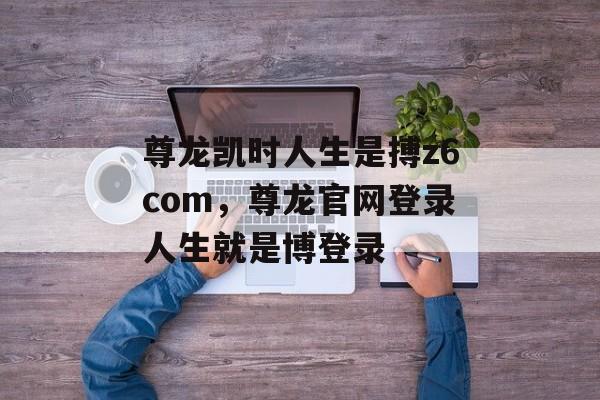 尊龙凯时人生是搏z6com，尊龙官网登录人生就是博登录