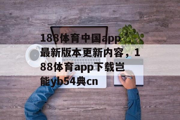 188体育中国app最新版本更新内容，188体育app下载岂能yb54典cn